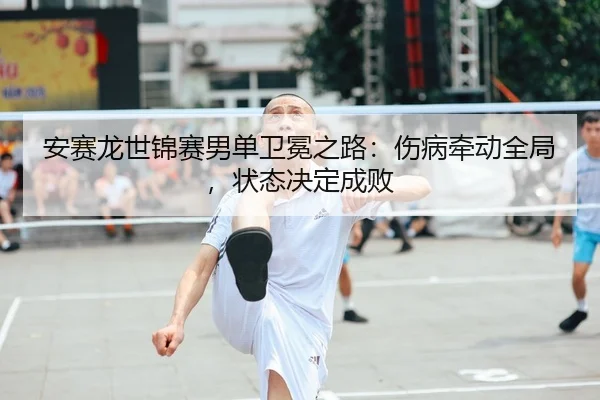 安赛龙世锦赛男单卫冕之路：伤病牵动全局，状态决定成败