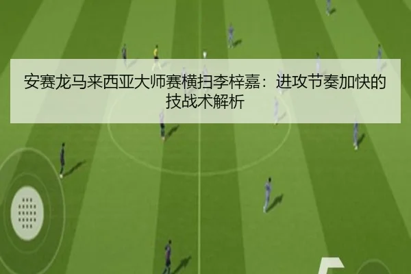 安赛龙马来西亚大师赛横扫李梓嘉：进攻节奏加快的技战术解析